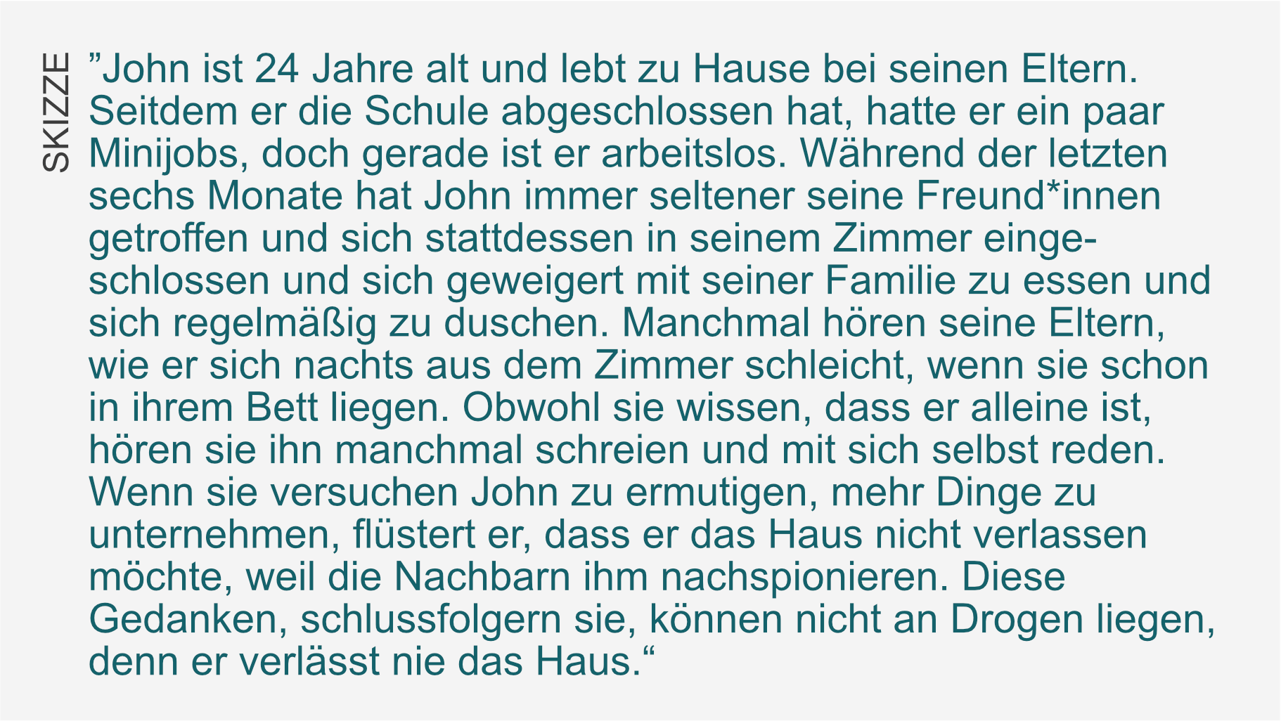 Am linken Rand die Überschrift: Skizze. Daneben der Text: John ist 24 Jahre alt und lebt zu Hause bei seinen Eltern. Seitdem er die Schule abgeschlossen hat, hatte er ein paar Minijobs, doch gerade ist er arbeitslos. Während der letzten sechs Monate hat John immer seltener seine Freund*innen getroffen und sich stattdessen in seinem Zimmer einge-schlossen und sich geweigert mit seiner Familie zu essen und sich regelmäßig zu duschen. Manchmal hören seine Eltern, wie er sich nachts aus dem Zimmer schleicht, wenn sie schon in ihrem Bett liegen. Obwohl sie wissen, dass er alleine ist, hören sie ihn manchmal schreien und mit sich selbst reden. Wenn sie versuchen John zu ermutigen, mehr Dinge zu unternehmen, flüstert er, dass er das Haus nicht verlassen möchte, weil die Nachbarn ihm nachspionieren. Diese Gedanken, schlussfolgern sie, können nicht an Drogen liegen, denn er verlässt nie das Haus.